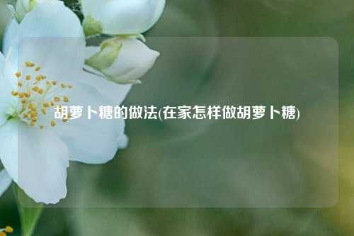 胡萝卜糖的做法(在家怎样做胡萝卜糖)