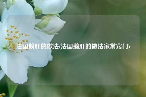 法国鹅肝的做法(法国鹅肝的做法家常窍门)